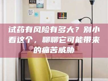 临沂试药有风险有多大？别小看这个，聊聊它可能带来的痛苦威胁