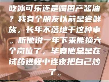 临沂吃冰可乐还是喝国产酱油？我有个朋友以前是尝鲜族，长年不落地干这种事。听他说一年下来能换六个岗位了，毕竟他总是在试药进程中连夜把自己炒了。