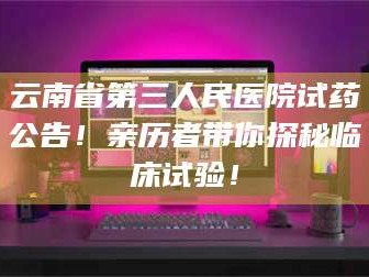 临沂云南省第三人民医院试药公告！亲历者带你探秘临床试验！