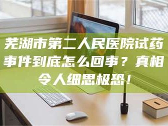 临沂芜湖市第二人民医院试药事件到底怎么回事？真相令人细思极恐！