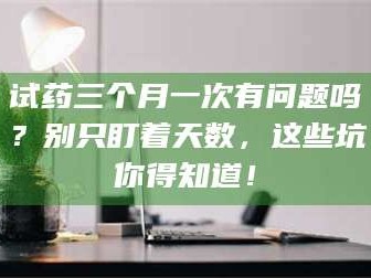 临沂试药三个月一次有问题吗？别只盯着天数，这些坑你得知道！