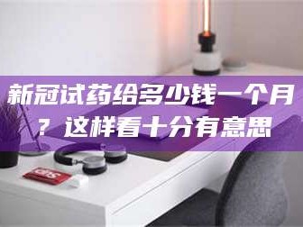 临沂新冠试药给多少钱一个月？这样看十分有意思