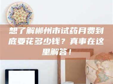 临沂想了解郴州市试药月费到底要花多少钱？真事在这里解答！