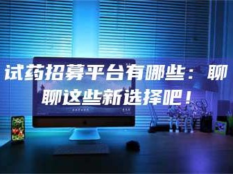 临沂试药招募平台有哪些：聊聊这些新选择吧！