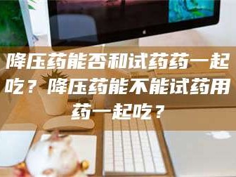 临沂降压药能否和试药药一起吃？降压药能不能试药用药一起吃？