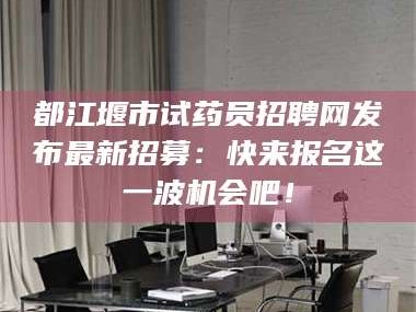 临沂都江堰市试药员招聘网发布最新招募：快来报名这一波机会吧！