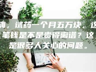 临沂嗨，试药一个月五万块，这笔钱是不是贵得离谱？这是很多人关心的问题。