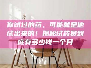 临沂你试过的药，可能就是他试出来的！揭秘试药员到底有多少钱一个月