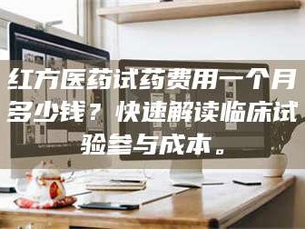 临沂红方医药试药费用一个月多少钱？快速解读临床试验参与成本。