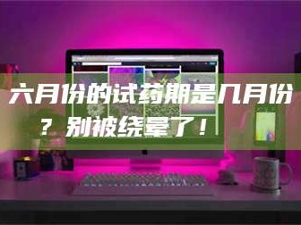 临沂六月份的试药期是几月份？别被绕晕了！😌