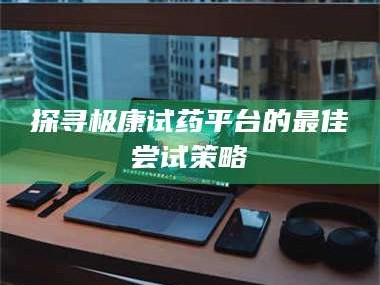 临沂探寻极康试药平台的最佳尝试策略