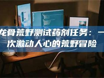临沂龙骨荒野测试药剂任务：一次激动人心的荒野冒险