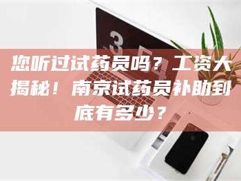 临沂您听过试药员吗？工资大揭秘！南京试药员补助到底有多少？