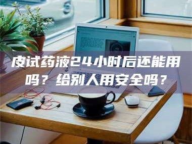 临沂皮试药液24小时后还能用吗？给别人用安全吗？
