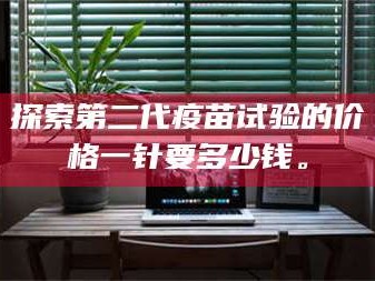 临沂探索第二代疫苗试验的价格一针要多少钱。