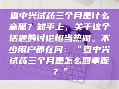 临沂查中兴试药三个月是什么意思？知乎上，关于这个话题的讨论相当热闹。不少用户都在问：“查中兴试药三个月是怎么回事呢？”