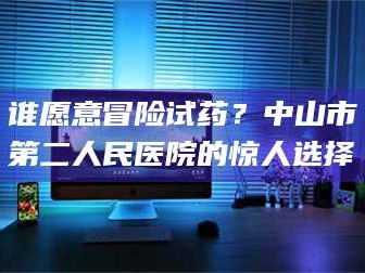 临沂谁愿意冒险试药？中山市第二人民医院的惊人选择