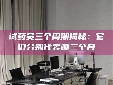 临沂试药员三个周期揭秘：它们分别代表哪三个月