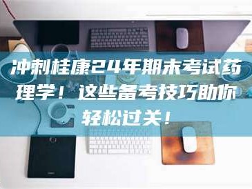 临沂冲刺桂康24年期末考试药理学！这些备考技巧助你轻松过关！