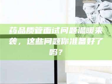 临沂药品质管面试问题温暖来袭，这些问题你准备好了吗？