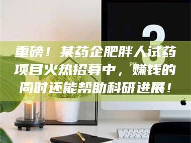 临沂重磅！某药企肥胖人试药项目火热招募中，赚钱的同时还能帮助科研进展！
