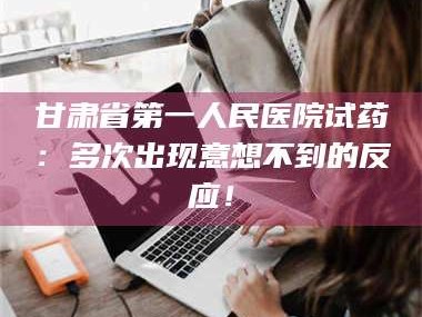 临沂甘肃省第一人民医院试药：多次出现意想不到的反应！