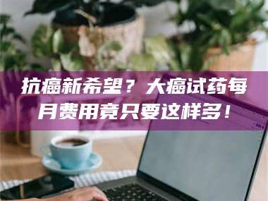 临沂抗癌新希望？大癌试药每月费用竟只要这样多！