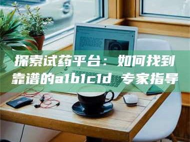 临沂探索试药平台：如何找到靠谱的a1b1c1d溦专家指导