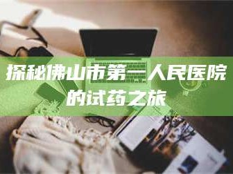 临沂探秘佛山市第一人民医院的试药之旅