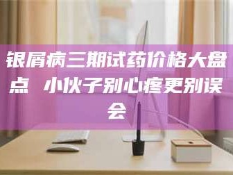 临沂银屑病三期试药价格大盘点 小伙子别心疼更别误会