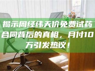 临沂揭示周经纬天价免费试药合同背后的真相，月付10万引发热议！