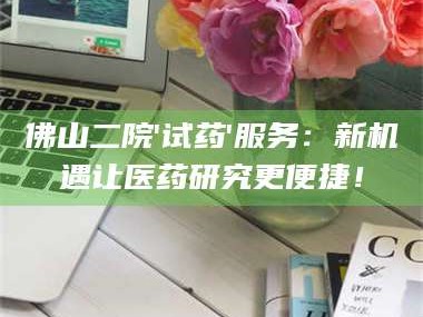临沂佛山二院'试药'服务：新机遇让医药研究更便捷！