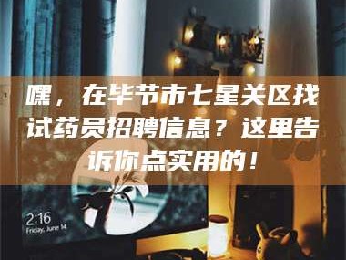 临沂嘿，在毕节市七星关区找试药员招聘信息？这里告诉你点实用的！