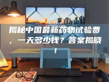 临沂揭秘中国最新药物试验费，一天多少钱？答案揭晓！