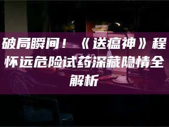 临沂破局瞬间！《送瘟神》程怀远危险试药深藏隐情全解析
