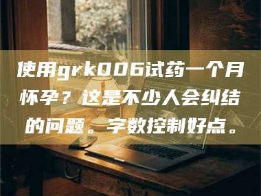 临沂使用grk006试药一个月怀孕？这是不少人会纠结的问题。字数控制好点。