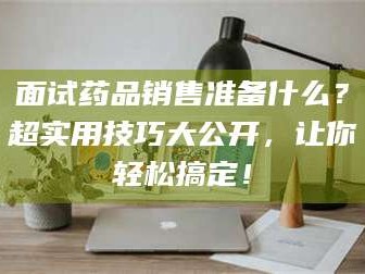 临沂面试药品销售准备什么？超实用技巧大公开，让你轻松搞定！