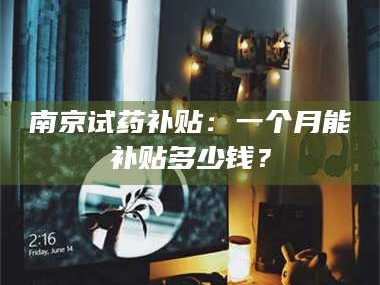 临沂南京试药补贴：一个月能补贴多少钱？
