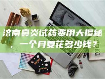 临沂济南鼻炎试药费用大揭秘，一个月要花多少钱？