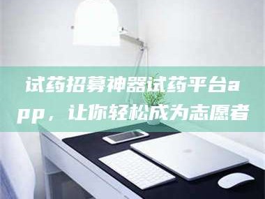 临沂试药招募神器试药平台app，让你轻松成为志愿者