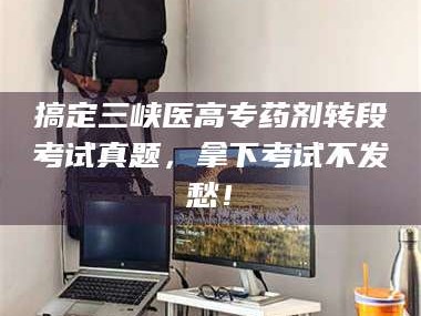 临沂搞定三峡医高专药剂转段考试真题，拿下考试不发愁！