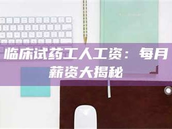 临沂临床试药工人工资：每月薪资大揭秘