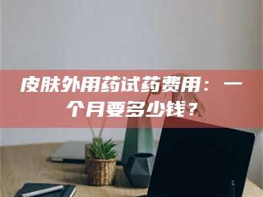 临沂皮肤外用药试药费用：一个月要多少钱？