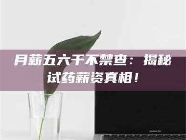 临沂月薪五六千不禁查：揭秘试药薪资真相！