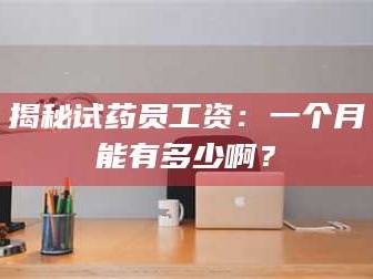 临沂揭秘试药员工资：一个月能有多少啊？