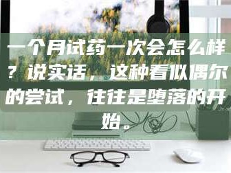 临沂一个月试药一次会怎么样？说实话，这种看似偶尔的尝试，往往是堕落的开始。