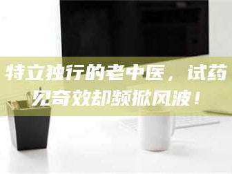 临沂特立独行的老中医，试药见奇效却频掀风波！