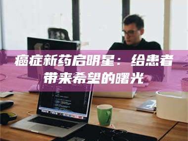临沂***新药启明星：给患者带来希望的曙光