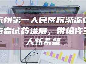 临沂杭州第一人民医院渐冻症患者试药进展，带给许多人新希望