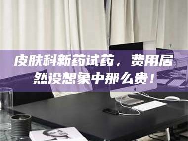 临沂皮肤科新药试药，费用居然没想象中那么贵！